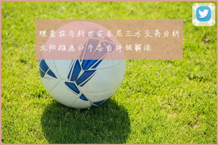 理查兹与科尔安东尼三方交易分析太阳雄鹿公牛各自评级解读