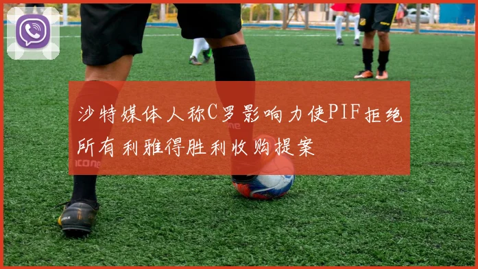 沙特媒体人称C罗影响力使PIF拒绝所有利雅得胜利收购提案