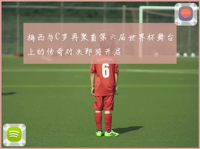 梅西与C罗再聚首第六届世界杯舞台上的传奇对决即将开启