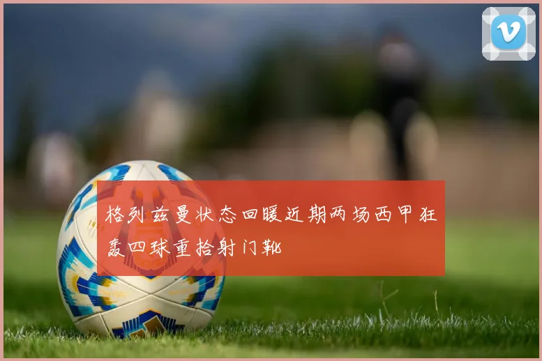 格列兹曼状态回暖近期两场西甲狂轰四球重拾射门靴