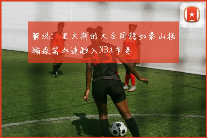 解说：里夫斯的大合同稳如泰山杨瀚森需加速融入NBA节奏