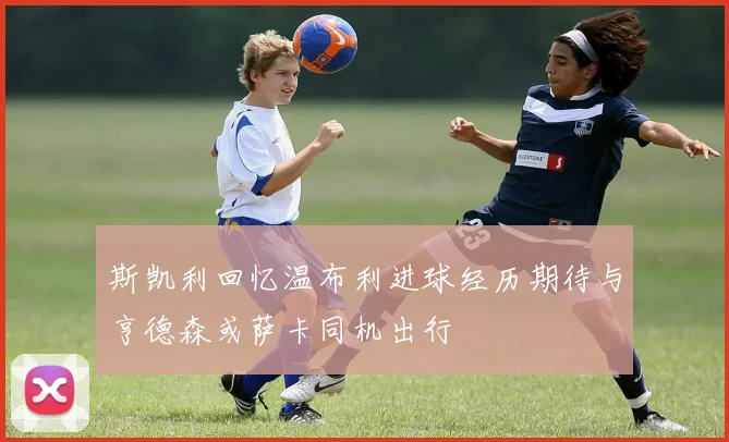 斯凯利回忆温布利进球经历期待与亨德森或萨卡同机出行