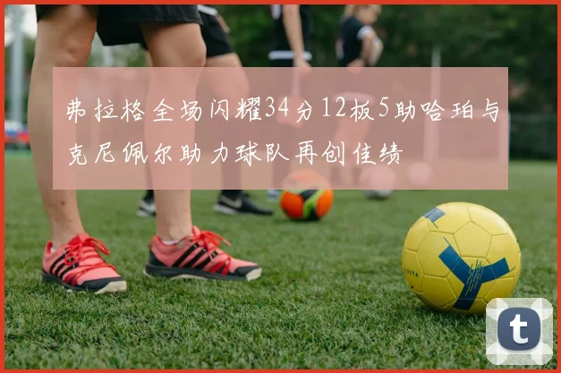 弗拉格全场闪耀34分12板5助哈珀与克尼佩尔助力球队再创佳绩