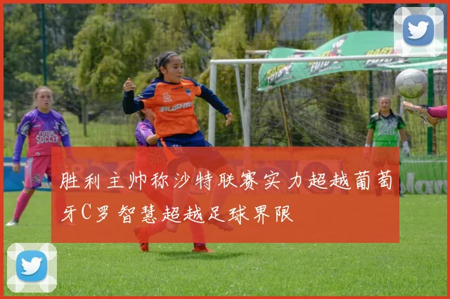 胜利主帅称沙特联赛实力超越葡萄牙C罗智慧超越足球界限