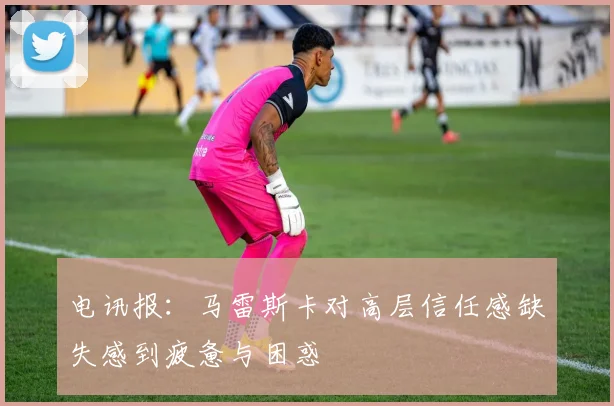 电讯报：马雷斯卡对高层信任感缺失感到疲惫与困惑