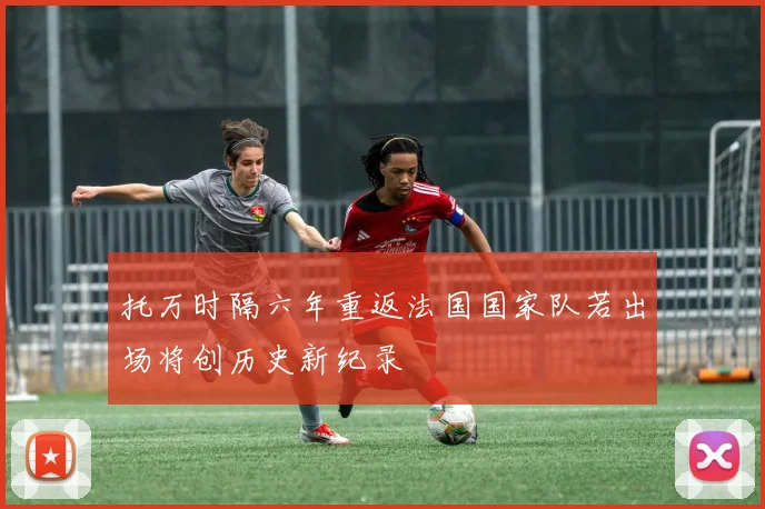 托万时隔六年重返法国国家队若出场将创历史新纪录