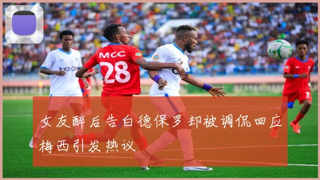 女友醉后告白德保罗却被调侃回应梅西引发热议