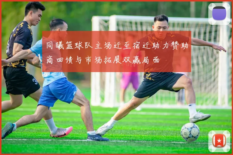 同曦篮球队主场迁至宿迁助力赞助商回馈与市场拓展双赢局面