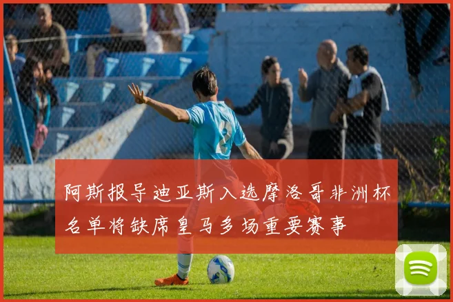 阿斯报导迪亚斯入选摩洛哥非洲杯名单将缺席皇马多场重要赛事