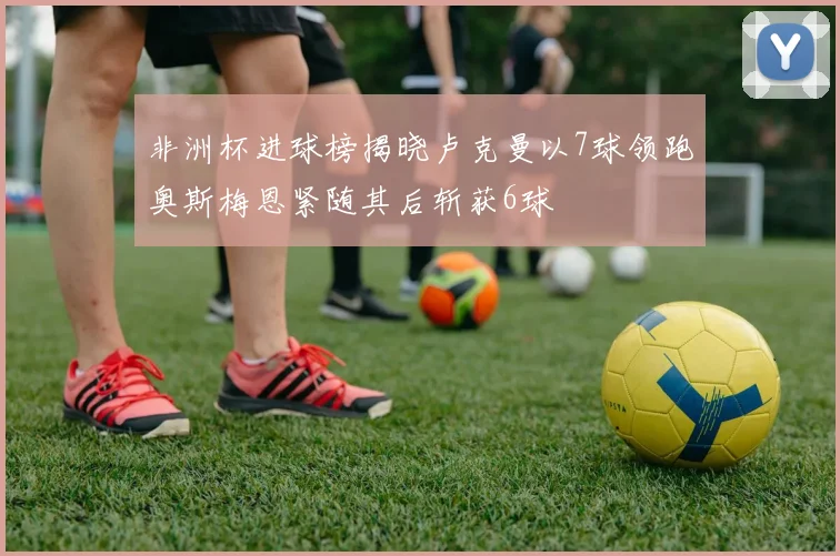 非洲杯进球榜揭晓卢克曼以7球领跑奥斯梅恩紧随其后斩获6球