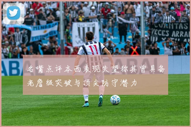 名嘴点评本西表现失望称其曾具备老詹级突破与顶尖防守潜力
