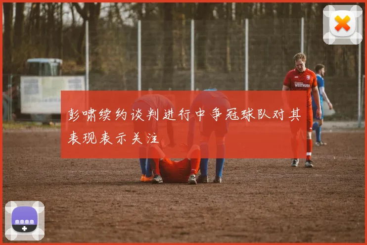 彭啸续约谈判进行中争冠球队对其表现表示关注