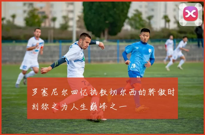 罗塞尼尔回忆执教切尔西的骄傲时刻称之为人生巅峰之一