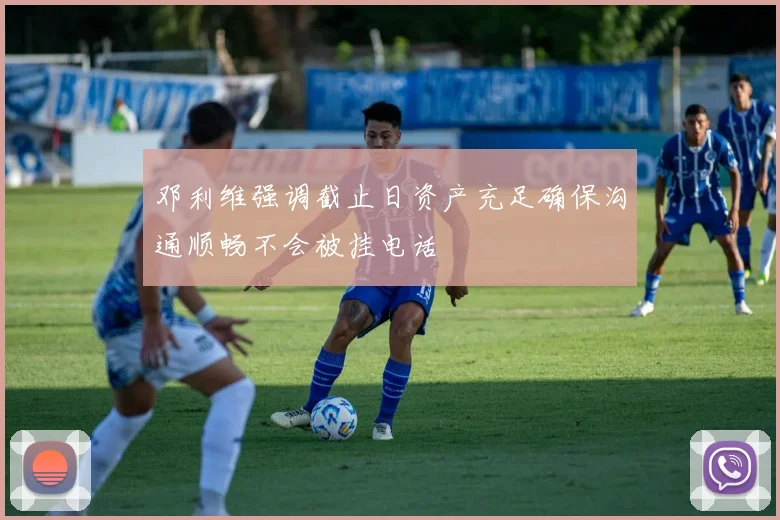 邓利维强调截止日资产充足确保沟通顺畅不会被挂电话