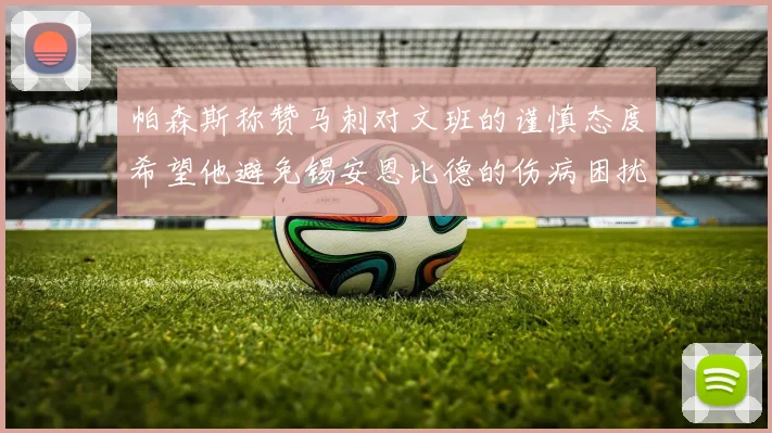 帕森斯称赞马刺对文班的谨慎态度希望他避免锡安恩比德的伤病困扰