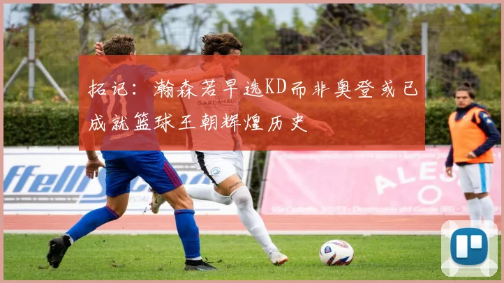 拓记：瀚森若早选KD而非奥登或已成就篮球王朝辉煌历史
