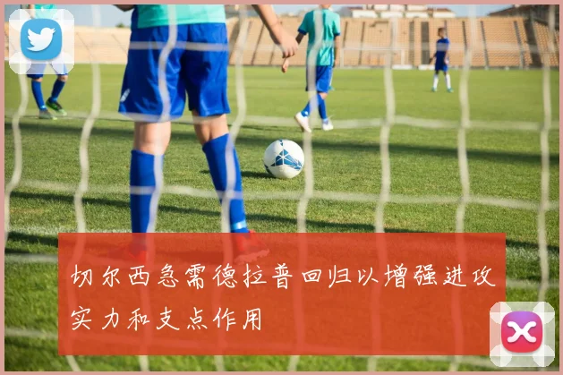 切尔西急需德拉普回归以增强进攻实力和支点作用