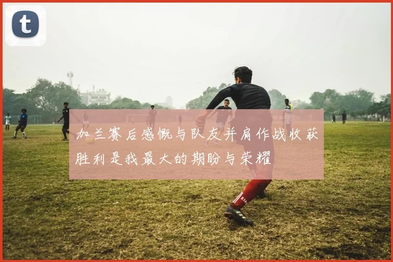 加兰赛后感慨与队友并肩作战收获胜利是我最大的期盼与荣耀