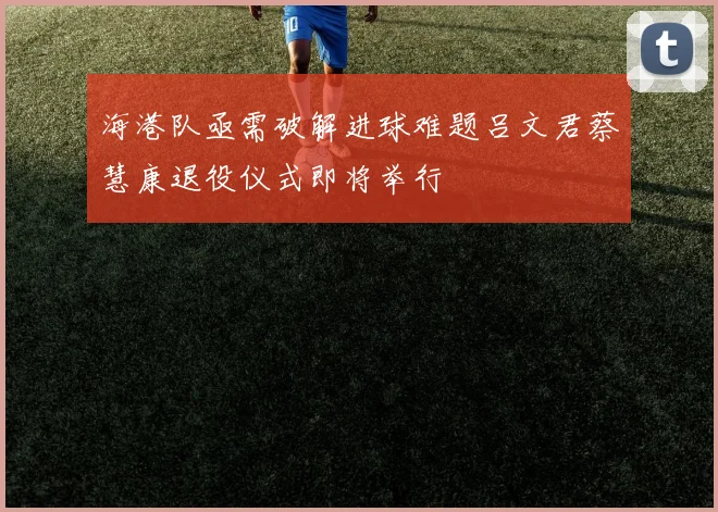 海港队亟需破解进球难题吕文君蔡慧康退役仪式即将举行