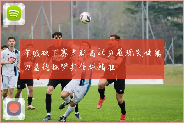 布威砍下赛季新高26分展现突破能力基德称赞其传球精准