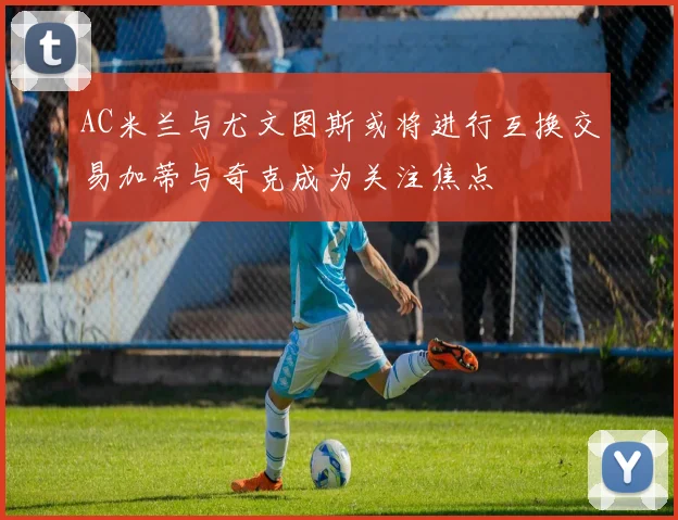 AC米兰与尤文图斯或将进行互换交易加蒂与奇克成为关注焦点