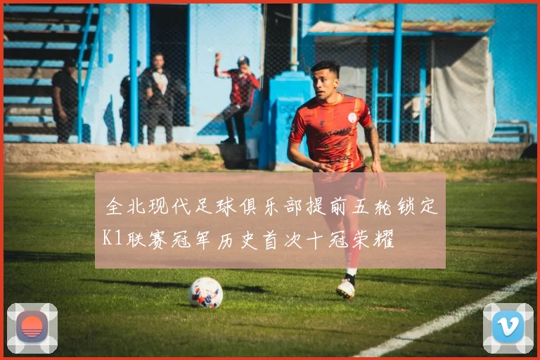 全北现代足球俱乐部提前五轮锁定K1联赛冠军历史首次十冠荣耀