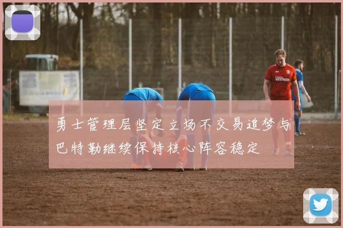 勇士管理层坚定立场不交易追梦与巴特勒继续保持核心阵容稳定