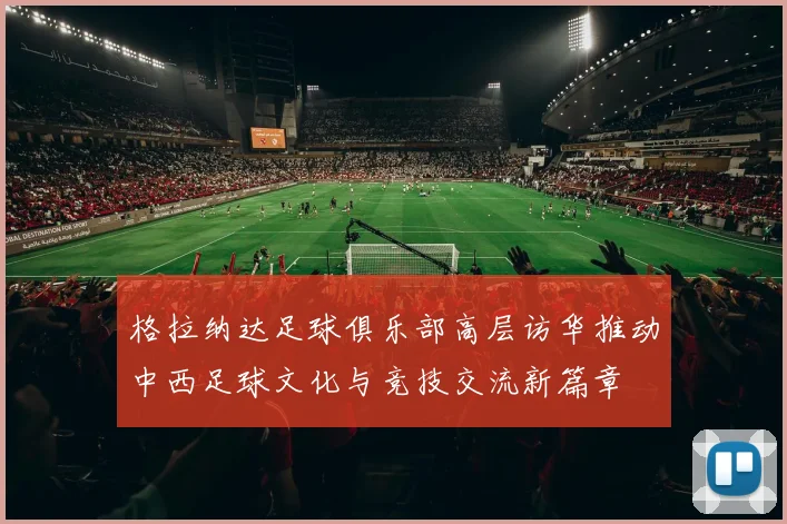 格拉纳达足球俱乐部高层访华推动中西足球文化与竞技交流新篇章
