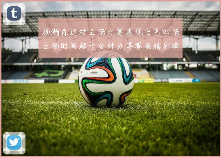 杨瀚森连续五场比赛表现出色四场出场时间超十分钟分享赛场精彩瞬间