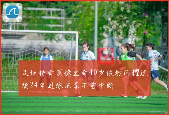 足坛传奇莫德里奇40岁依然闪耀连续24年进球记录不曾中断