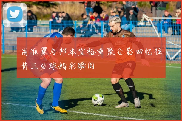高准翼与邦本宜裕重聚合影回忆往昔三分球精彩瞬间