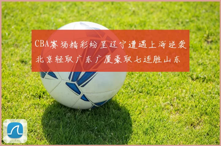 CBA赛场精彩纷呈辽宁遭遇上海逆袭北京轻取广东广厦豪取七连胜山东战胜新疆