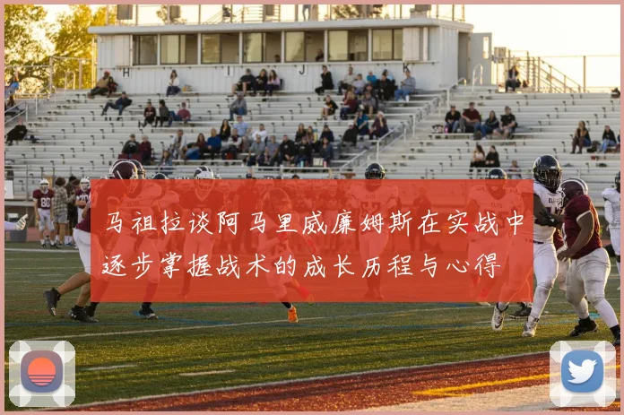 马祖拉谈阿马里威廉姆斯在实战中逐步掌握战术的成长历程与心得