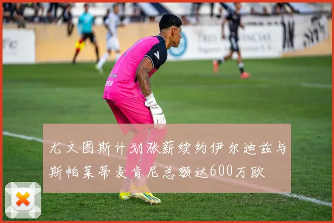 尤文图斯计划涨薪续约伊尔迪兹与斯帕莱蒂麦肯尼总额达600万欧