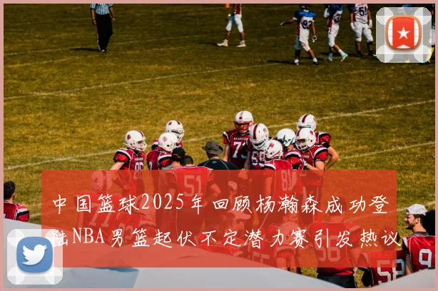 中国篮球2025年回顾杨瀚森成功登陆NBA男篮起伏不定潜力赛引发热议与争论