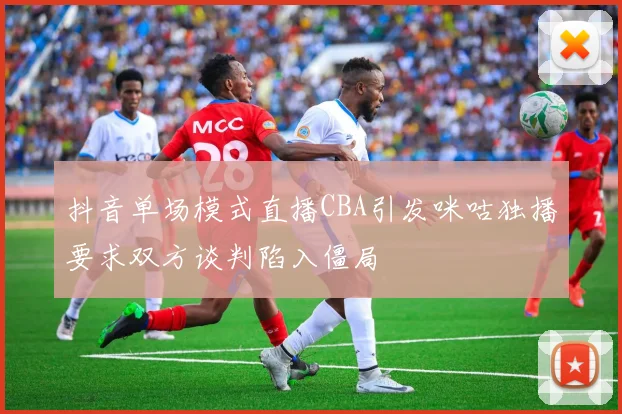 抖音单场模式直播CBA引发咪咕独播要求双方谈判陷入僵局