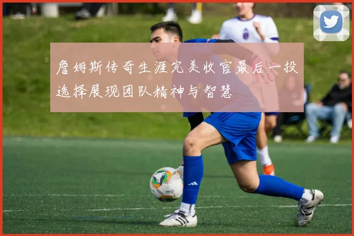 詹姆斯传奇生涯完美收官最后一投选择展现团队精神与智慧