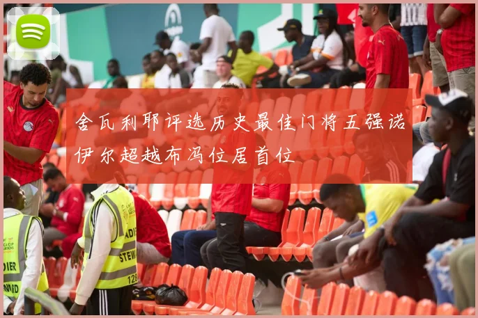 舍瓦利耶评选历史最佳门将五强诺伊尔超越布冯位居首位