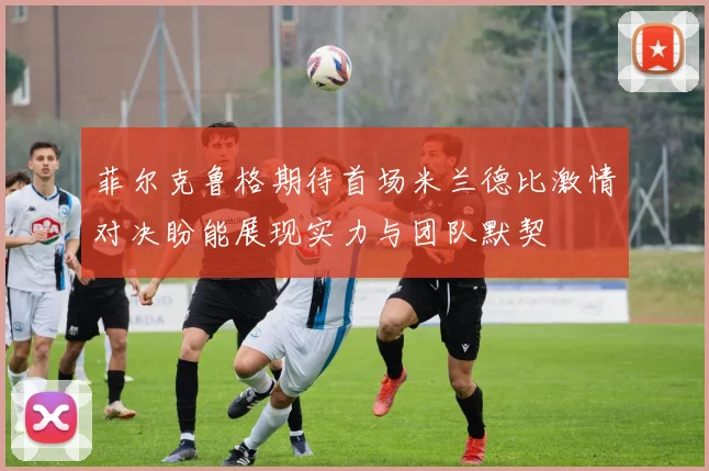 菲尔克鲁格期待首场米兰德比激情对决盼能展现实力与团队默契