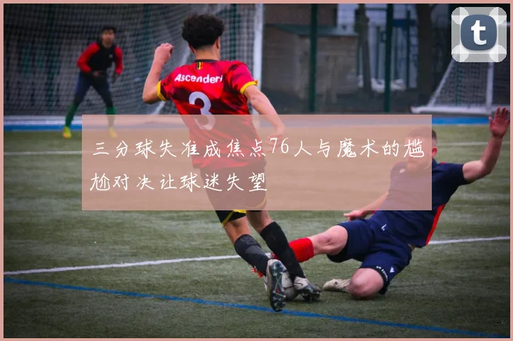 三分球失准成焦点76人与魔术的尴尬对决让球迷失望