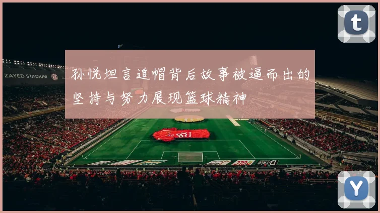 孙悦坦言追帽背后故事被逼而出的坚持与努力展现篮球精神