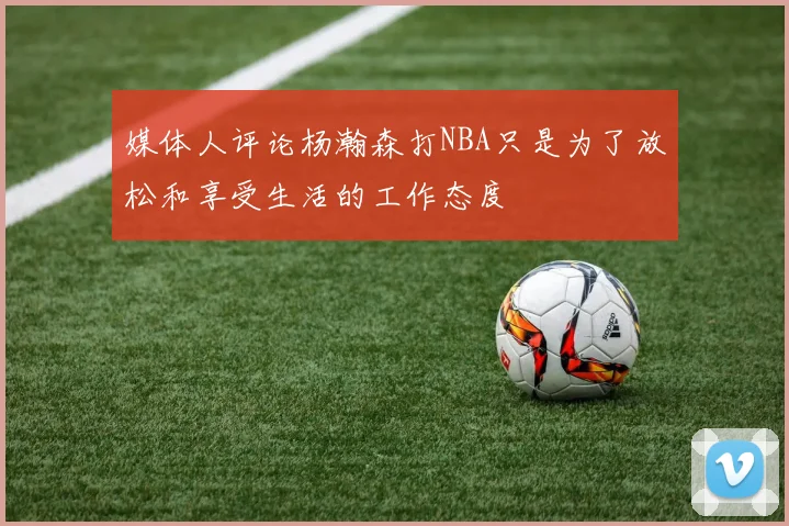 媒体人评论杨瀚森打NBA只是为了放松和享受生活的工作态度