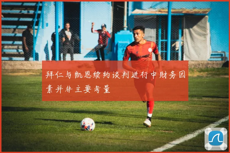 拜仁与凯恩续约谈判进行中财务因素并非主要考量