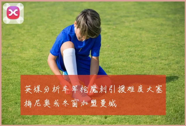 英媒分析车军枪魔刺引援难度大塞梅尼奥或冬窗加盟曼城