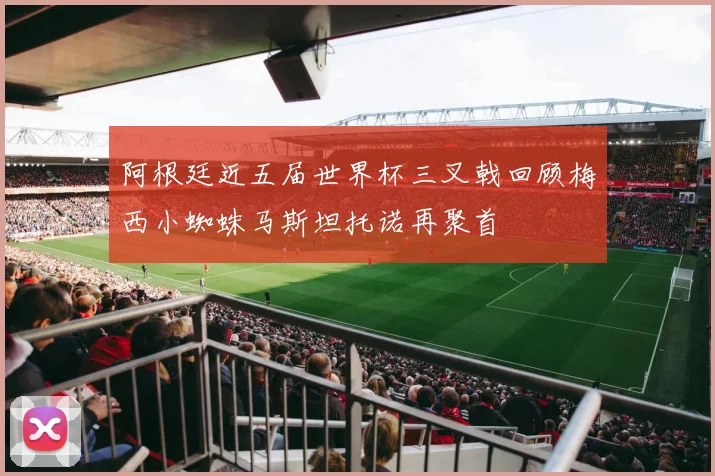 阿根廷近五届世界杯三叉戟回顾梅西小蜘蛛马斯坦托诺再聚首